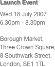 Launch Event
Wed 18 July 2007
6.30pm - 8.30pm

Borough Market, 
Three Crown Square, 
8 Southwark Street, 
London, SE1 1TL